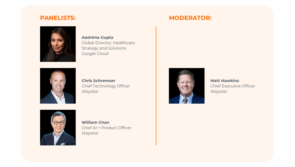 Panelists Aashima Gupta Global Director, Healthcare Strategy and Solutions Google Cloud; Chris Schremser Chief Technology Officer, Waystar; William Chan Chief AI + Product Officer, Waystar 
